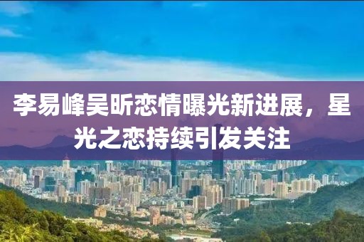 李易峰吳昕戀情曝光新進(jìn)展，星光之戀持續(xù)引發(fā)關(guān)注