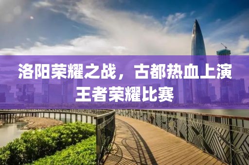 洛陽榮耀之戰(zhàn)，古都熱血上演王者榮耀比賽