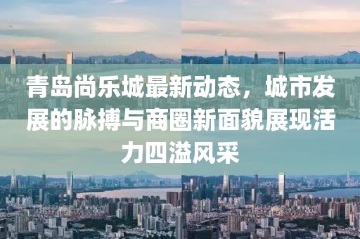 青島尚樂城最新動態(tài)，城市發(fā)展的脈搏與商圈新面貌展現活力四溢風采