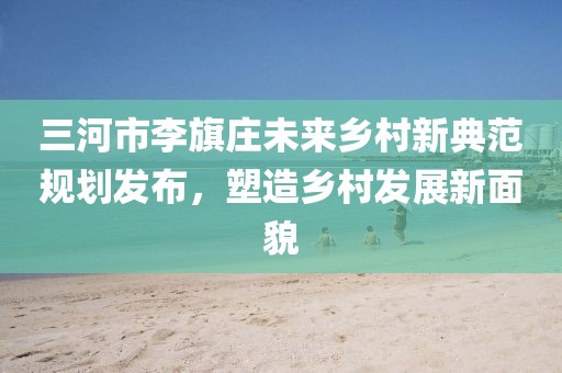 三河市李旗莊未來鄉(xiāng)村新典范規(guī)劃發(fā)布，塑造鄉(xiāng)村發(fā)展新面貌