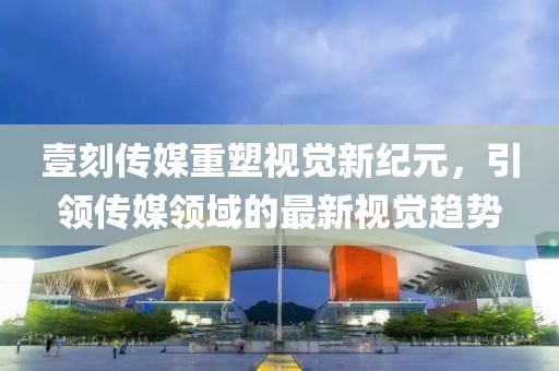壹刻傳媒重塑視覺新紀(jì)元，引領(lǐng)傳媒領(lǐng)域的最新視覺趨勢(shì)