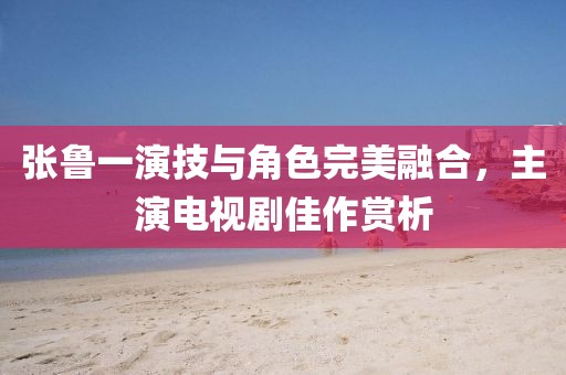 張魯一演技與角色完美融合，主演電視劇佳作賞析
