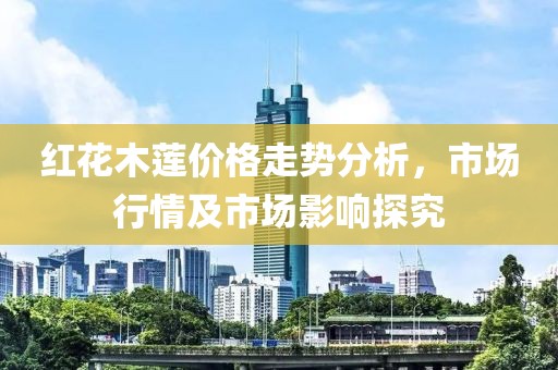 紅花木蓮價格走勢分析，市場行情及市場影響探究