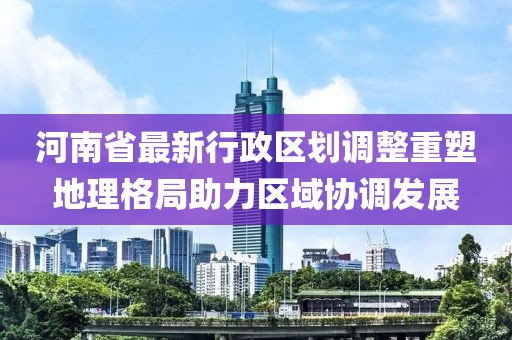 河南省最新行政區(qū)劃調(diào)整重塑地理格局助力區(qū)域協(xié)調(diào)發(fā)展