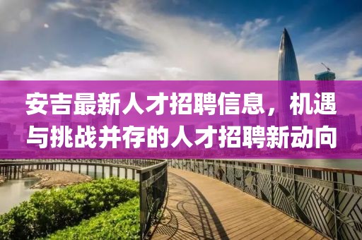 安吉最新人才招聘信息，機(jī)遇與挑戰(zhàn)并存的人才招聘新動(dòng)向