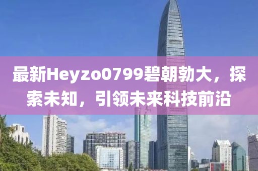最新Heyzo0799碧朝勃大，探索未知，引領未來科技前沿