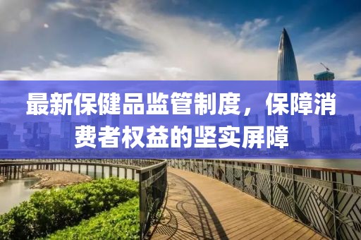 最新保健品監(jiān)管制度，保障消費(fèi)者權(quán)益的堅(jiān)實(shí)屏障