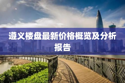 遵義樓盤(pán)最新價(jià)格概覽及分析報(bào)告