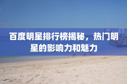 百度明星排行榜揭秘，熱門明星的影響力和魅力