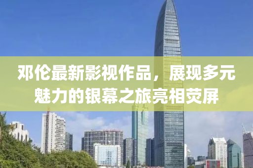 鄧倫最新影視作品，展現(xiàn)多元魅力的銀幕之旅亮相熒屏