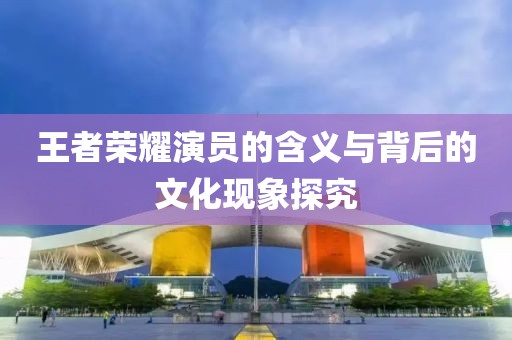 王者榮耀演員的含義與背后的文化現(xiàn)象探究