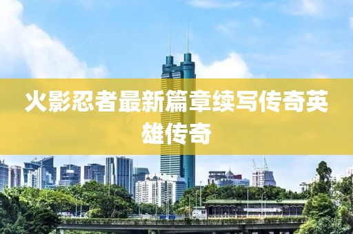 火影忍者最新篇章續(xù)寫傳奇英雄傳奇