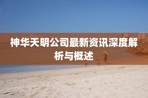 神華天明公司最新資訊深度解析與概述
