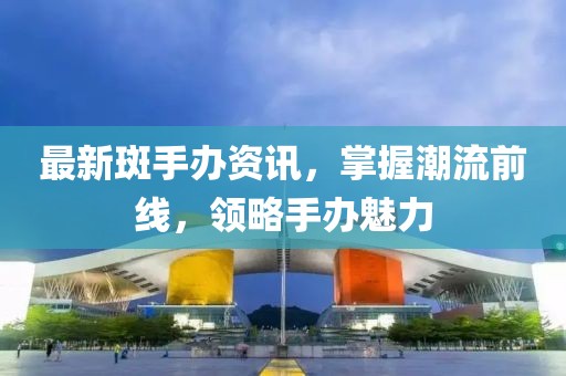 最新斑手辦資訊，掌握潮流前線，領(lǐng)略手辦魅力