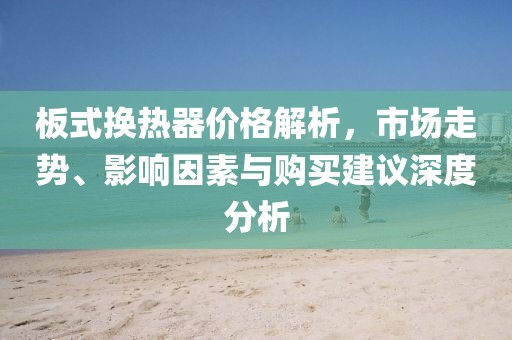 板式換熱器價(jià)格解析，市場(chǎng)走勢(shì)、影響因素與購(gòu)買建議深度分析