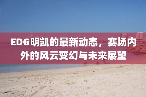EDG明凱的最新動態(tài)，賽場內(nèi)外的風(fēng)云變幻與未來展望