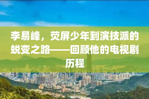 李易峰，熒屏少年到演技派的蛻變之路——回顧他的電視劇歷程
