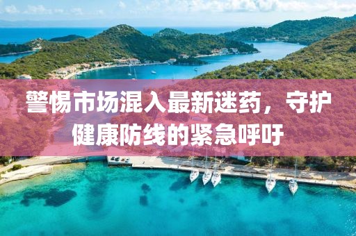 警惕市場混入最新迷藥，守護(hù)健康防線的緊急呼吁