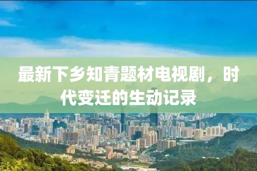 最新下鄉(xiāng)知青題材電視劇，時(shí)代變遷的生動記錄