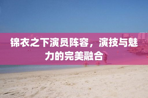 錦衣之下演員陣容，演技與魅力的完美融合