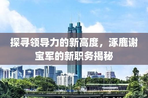 探尋領導力的新高度，涿鹿謝寶軍的新職務揭秘