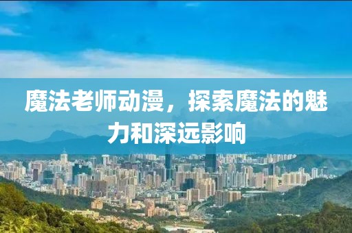 魔法老師動(dòng)漫，探索魔法的魅力和深遠(yuǎn)影響