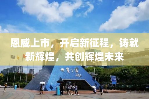 恩威上市，開(kāi)啟新征程，鑄就新輝煌，共創(chuàng)輝煌未來(lái)