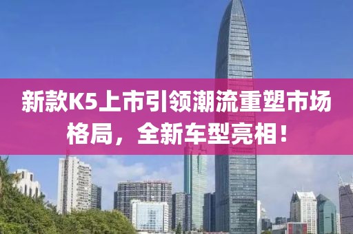 新款K5上市引領潮流重塑市場格局，全新車型亮相！