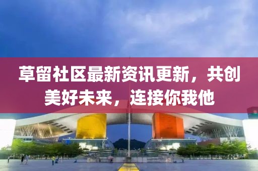 草留社區(qū)最新資訊更新，共創(chuàng)美好未來(lái)，連接你我他