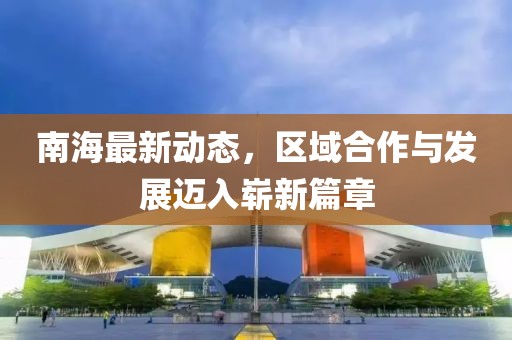 南海最新動(dòng)態(tài)，區(qū)域合作與發(fā)展邁入嶄新篇章