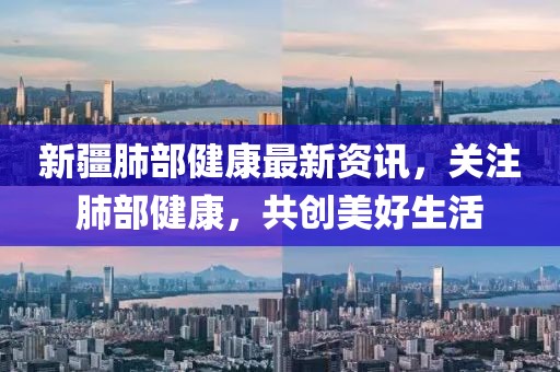 新疆肺部健康最新資訊，關(guān)注肺部健康，共創(chuàng)美好生活
