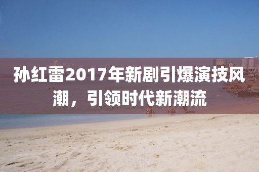 孫紅雷2017年新劇引爆演技風(fēng)潮，引領(lǐng)時代新潮流