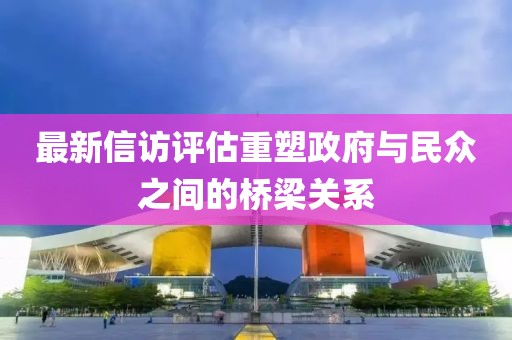 最新信訪評(píng)估重塑政府與民眾之間的橋梁關(guān)系