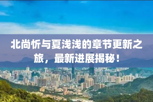 北尚忻與夏淺淺的章節(jié)更新之旅，最新進(jìn)展揭秘！