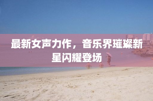 最新女聲力作，音樂(lè)界璀璨新星閃耀登場(chǎng)