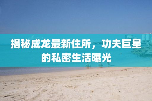 揭秘成龍最新住所，功夫巨星的私密生活曝光