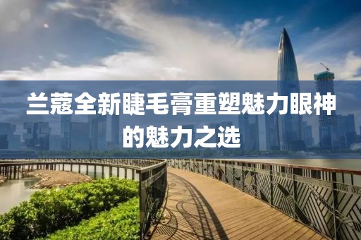 蘭蔻全新睫毛膏重塑魅力眼神的魅力之選