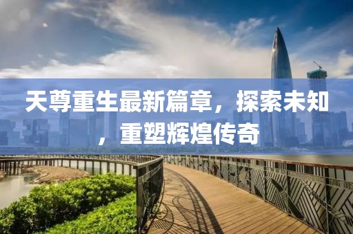 天尊重生最新篇章，探索未知，重塑輝煌傳奇