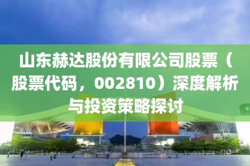 山東赫達股份有限公司股票（股票代碼，002810）深度解析與投資策略探討