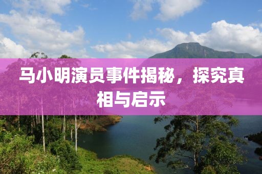 馬小明演員事件揭秘，探究真相與啟示