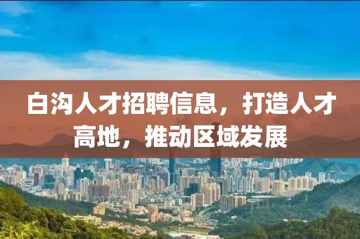 白溝人才招聘信息，打造人才高地，推動(dòng)區(qū)域發(fā)展