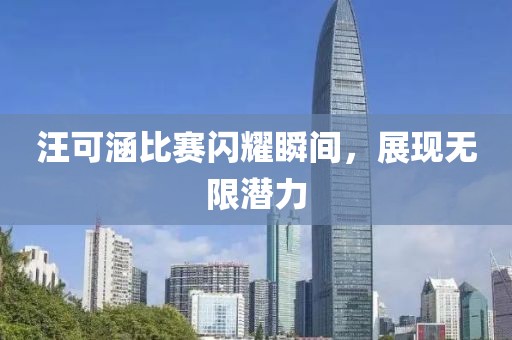 汪可涵比賽閃耀瞬間，展現(xiàn)無限潛力