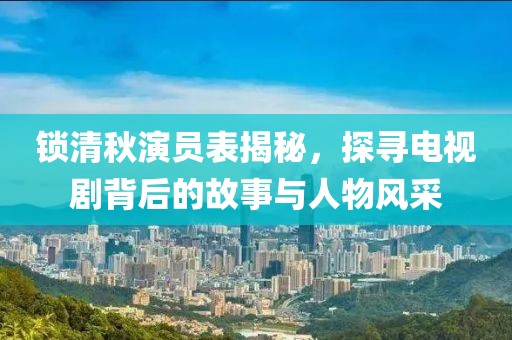 鎖清秋演員表揭秘，探尋電視劇背后的故事與人物風(fēng)采