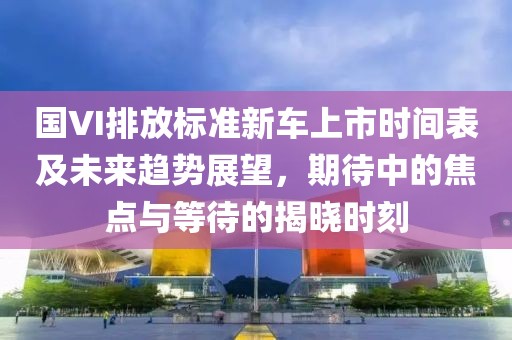 國VI排放標(biāo)準(zhǔn)新車上市時(shí)間表及未來趨勢(shì)展望，期待中的焦點(diǎn)與等待的揭曉時(shí)刻