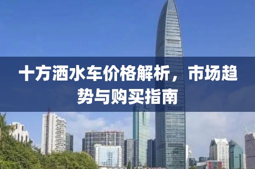 十方灑水車價格解析，市場趨勢與購買指南