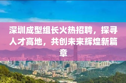 深圳成型組長火熱招聘，探尋人才高地，共創(chuàng)未來輝煌新篇章