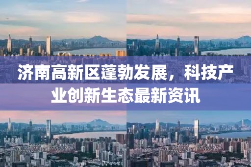 濟(jì)南高新區(qū)蓬勃發(fā)展，科技產(chǎn)業(yè)創(chuàng)新生態(tài)最新資訊