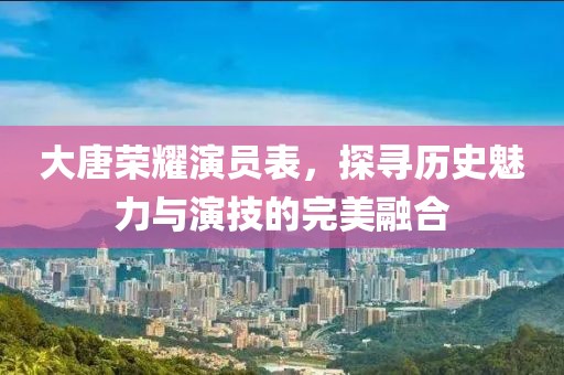 大唐榮耀演員表，探尋歷史魅力與演技的完美融合
