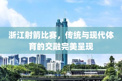 浙江射箭比賽，傳統(tǒng)與現(xiàn)代體育的交融完美呈現(xiàn)