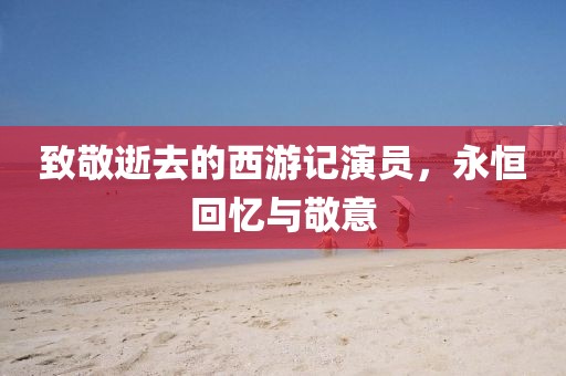 致敬逝去的西游記演員，永恒回憶與敬意